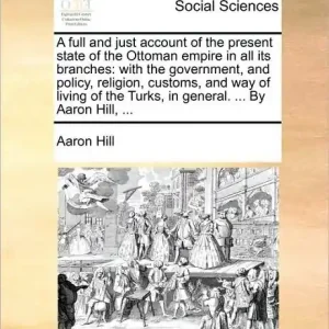 A Full and Just Account of the Present State of the Ottoman Empire in All Its Branches: With the Government, and Policy, Religion, Customs, and Way of Living of the Turks, in General. ... by Aaron Hill, ... Best Seller
