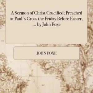 Deal A Sermon of Christ Crucified; Preached at Paul's Cross the Friday Before Easter, ... by John Foxe.