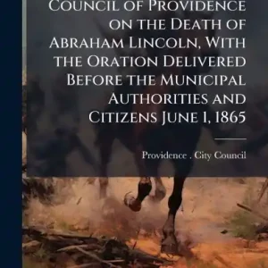 No Minimum Order Proceedings of the City Council of Providence on the Death of Abraham Lincoln, With the Oration Delivered Before the Municipal Authorities and Citizens June 1, 1865