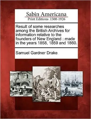 Limited Time Result of Some Researches Among the British Archives for Information Relative to the Founders of New England: Made in the Years 1858, 1859 and 1860.