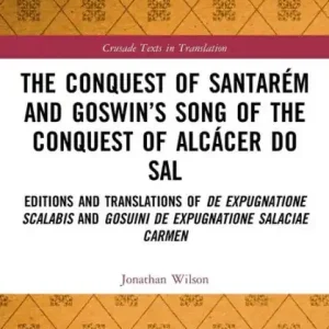 The Conquest of Santarém and Goswin's Song of the Conquest of Alcácer do Sal: Editions and Translations of De expugnatione Scalabis and Gosuini de expugnatione Salaciae carmen Sale