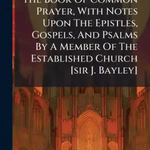 Save Now The Book Of Common Prayer, With Notes Upon The Epistles, Gospels, And Psalms By A Member Of The Established Church [sir J. Bayley]