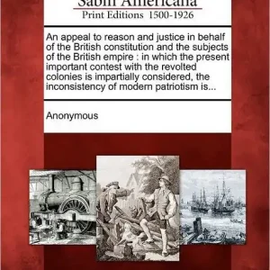 Buy Direct An Appeal to Reason and Justice in Behalf of the British Constitution and the Subjects of the British Empire: In Which the Present Important Contest with the Revolted Colonies Is Impartially Considered, the Inconsistency of Modern Patriotism Is...