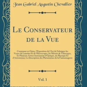 Le Conservateur de la Vue, Vol. 1: Contenant en Outre, l'Exposition de l'Art de Fabriquer les Verres de Lunettes Et de Microscopes, les Miroirs de Télescopes, Et Plusieurs Autres Instrumens d'Optique, de Physique Et d'Astronomie; La Description des Phén High Quality
