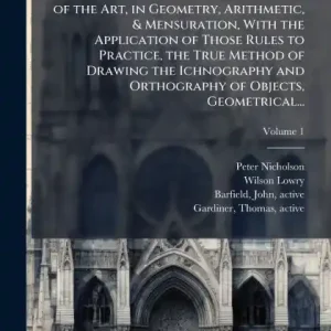 The Principles of Architecture, Containing the Fundamental Rules of the Art, in Geometry, Arithmetic, & Mensuration, With the Application of Those Rules to Practice, the True Method of Drawing the Ichnography and Orthography of Objects, Geometrical... New Arrival