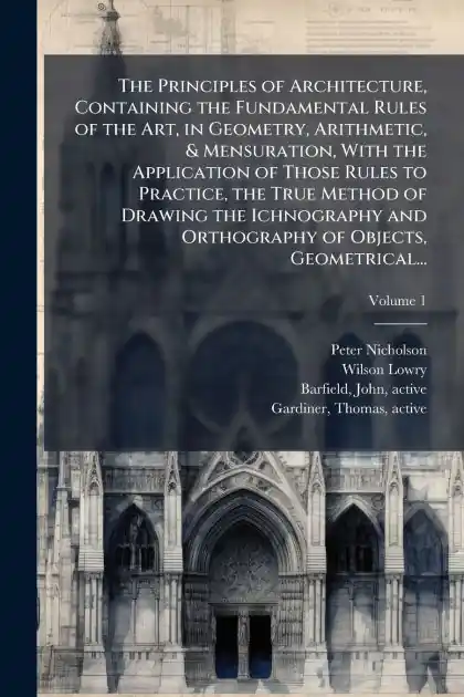 The Principles of Architecture, Containing the Fundamental Rules of the Art, in Geometry, Arithmetic, & Mensuration, With the Application of Those Rules to Practice, the True Method of Drawing the Ichnography and Orthography of Objects, Geometrical... New Arrival