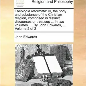 Theologia reformata: or, the body and substance of the Christian religion, comprised in distinct discourses or treatises ... In two volumes. ... By John Edwards, ... Volume 2 of 2 Limited Edition